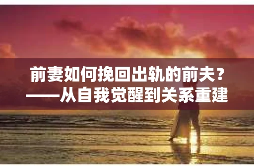 前妻如何挽回出轨的前夫？——从自我觉醒到关系重建的全面指南