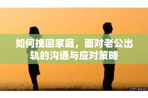 如何挽回家庭，面对老公出轨的沟通与应对策略