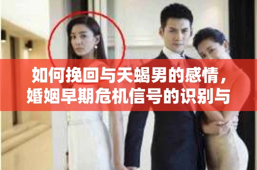 如何挽回与天蝎男的感情，婚姻早期危机信号的识别与应对
