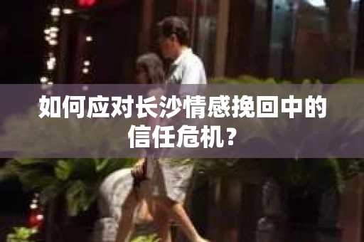 如何应对长沙情感挽回中的信任危机？