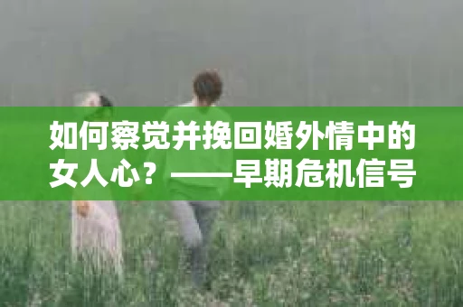 如何察觉并挽回婚外情中的女人心？——早期危机信号与干预策略