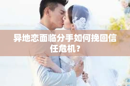 异地恋面临分手如何挽回信任危机？