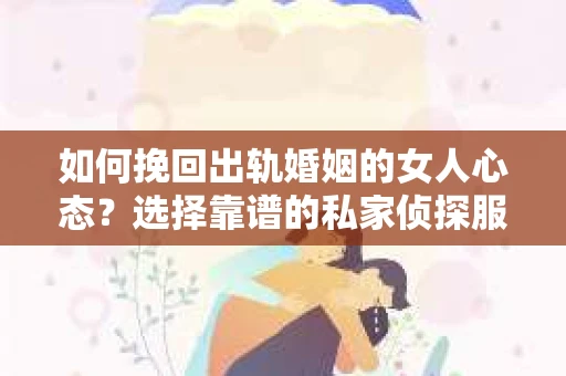 如何挽回出轨婚姻的女人心态？选择靠谱的私家侦探服务指南