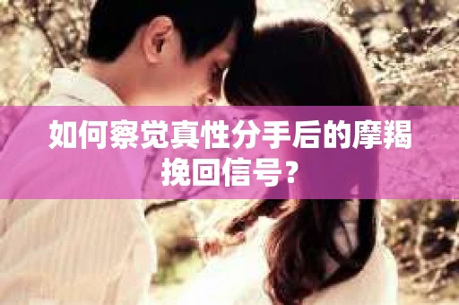 如何察觉真性分手后的摩羯挽回信号？