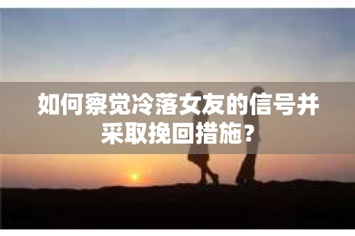 如何察觉冷落女友的信号并采取挽回措施？