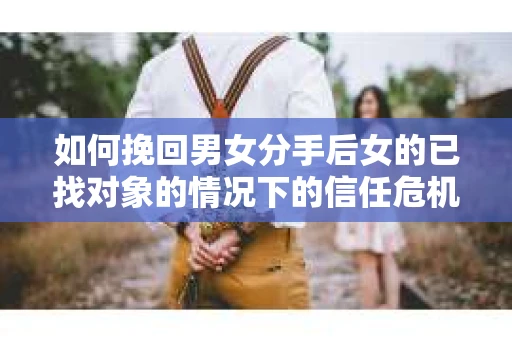 如何挽回男女分手后女的已找对象的情况下的信任危机？