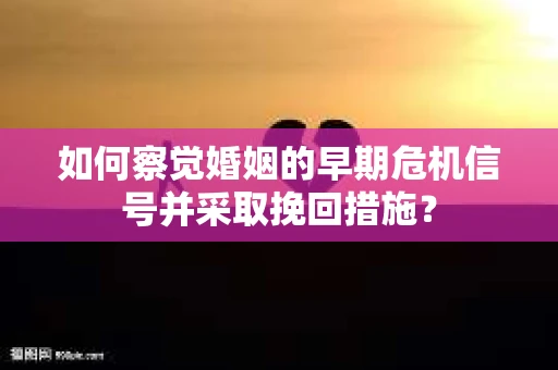 如何察觉婚姻的早期危机信号并采取挽回措施？