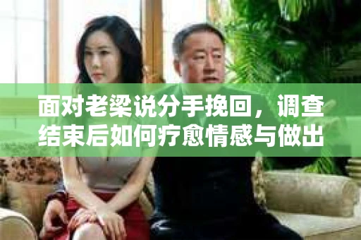 面对老梁说分手挽回,调查结束后如何疗愈情感与做出人生决策? 面对老梁说分手挽回,调查结束后如何疗愈情感与做出人生决策?
