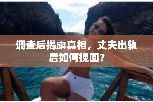 调查后揭露真相，丈夫出轨后如何挽回？