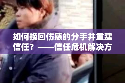 如何挽回伤感的分手并重建信任?——信任危机解决方案 如何挽回伤感的分手并重建信任?——信任危机解决方案