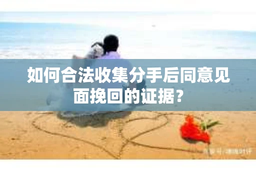 如何合法收集分手后同意见面挽回的证据？
