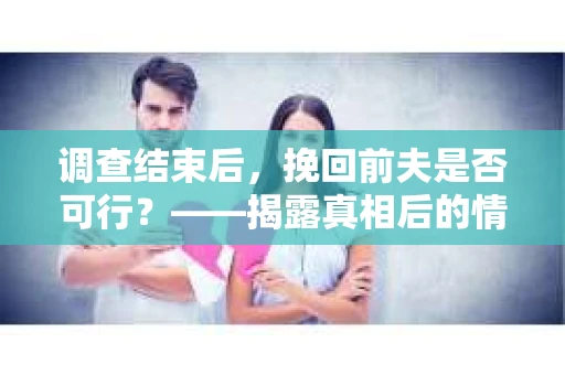 调查结束后,挽回前夫是否可行?——揭露真相后的情感疗愈与人生决策 调查结束后,挽回前夫是否可行?——揭露真相后的情感疗愈与人生决策