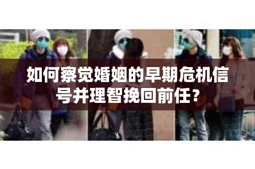 如何察觉婚姻的早期危机信号并理智挽回前任？