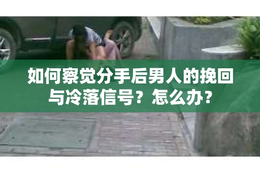 如何察觉分手后男人的挽回与冷落信号？怎么办？