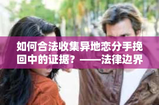 如何合法收集异地恋分手挽回中的证据？——法律边界内的取证策略