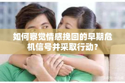 如何察觉情感挽回的早期危机信号并采取行动？