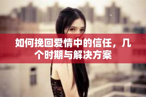 如何挽回爱情中的信任，几个时期与解决方案