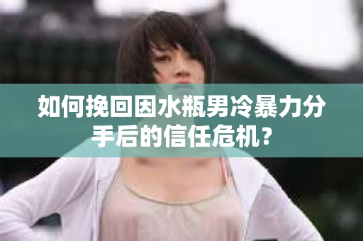 如何挽回因水瓶男冷暴力分手后的信任危机？