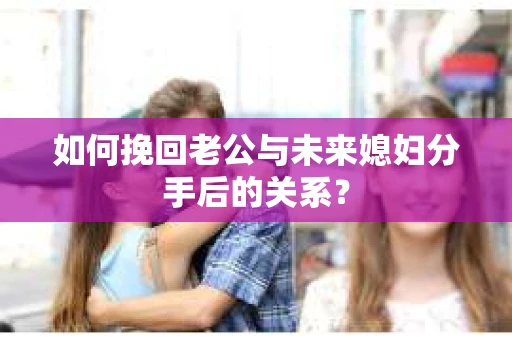 如何挽回老公与未来媳妇分手后的关系？