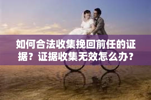 如何合法收集挽回前任的证据？证据收集无效怎么办？