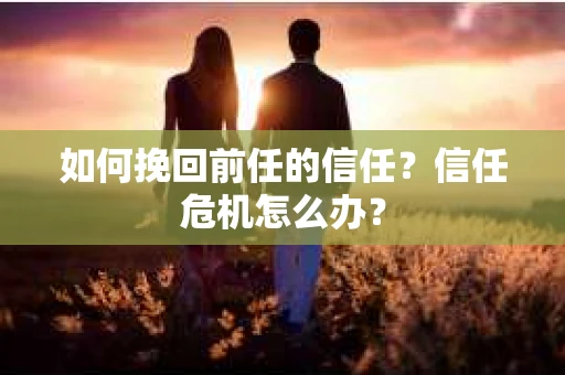 如何挽回前任的信任？信任危机怎么办？