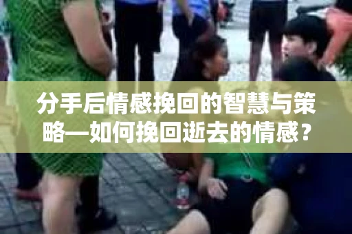 分手后情感挽回的智慧与策略—如何挽回逝去的情感？