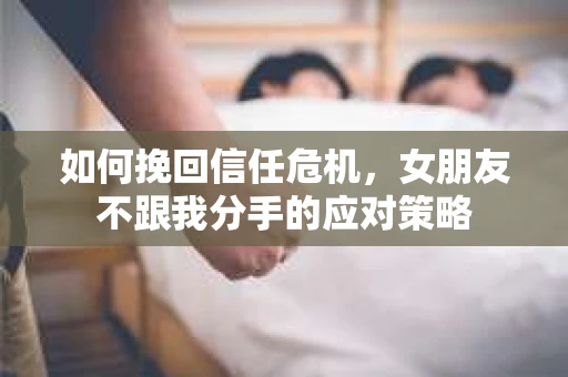 如何挽回信任危机，女朋友不跟我分手的应对策略